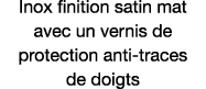 Inox finition satin mat avec un vernis de protection anti-traces de doigts