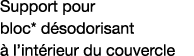 Support pour bloc* désodorisant à l intérieur du couvercle 