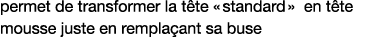 permet de transformer la tête   standard   en tête mousse juste en remplaçant sa buse