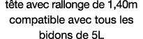 tête avec rallonge de 1,40m compatible avec tous les bidons de 5L