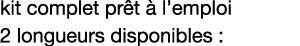 kit complet prêt à l emploi 2 longueurs disponibles :