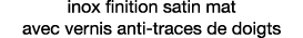 inox finition satin mat avec vernis anti-traces de doigts